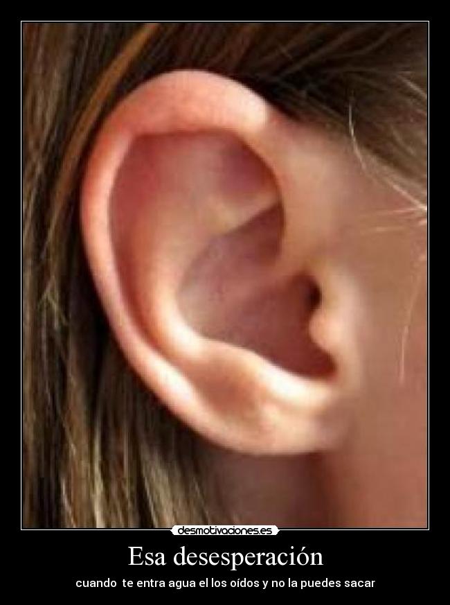 Esa desesperación - cuando te entra agua el los oídos y no la puedes sacar