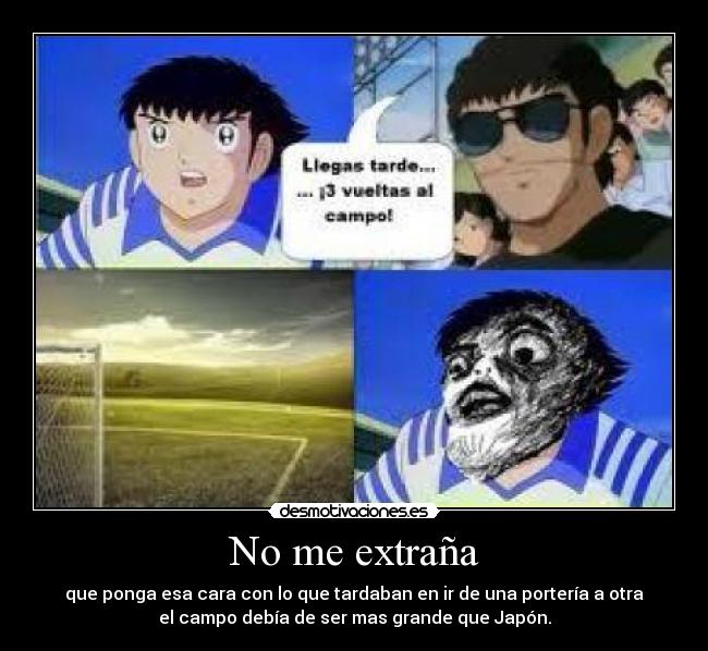 No me extraña - que ponga esa cara con lo que tardaban en ir de una portería a otra
el campo debía de ser mas grande que Japón.