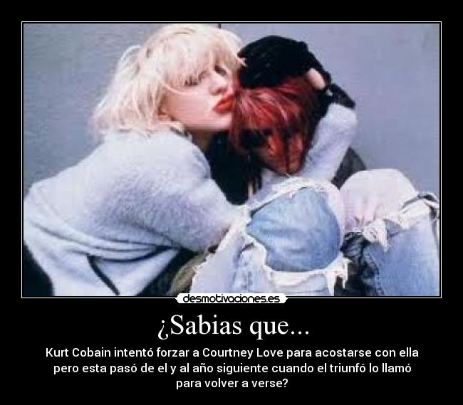 ¿Sabias que... - Kurt Cobain intentó forzar a Courtney Love para acostarse con ella
pero esta pasó de el y al año siguiente cuando el triunfó lo llamó
para volver a verse?