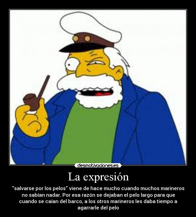 La expresión - salvarse por los pelos viene de hace mucho cuando muchos marineros
no sabían nadar. Por esa razón se dejaban el pelo largo para que
cuando se caían del barco, a los otros marineros les daba tiempo a
agarrarle del pelo