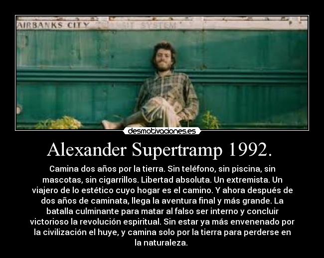 Alexander Supertramp 1992. - Camina dos años por la tierra. Sin teléfono, sin piscina, sin
mascotas, sin cigarrillos. Libertad absoluta. Un extremista. Un
viajero de lo estético cuyo hogar es el camino. Y ahora después de
dos años de caminata, llega la aventura final y más grande. La
batalla culminante para matar al falso ser interno y concluir
victorioso la revolución espiritual. Sin estar ya más envenenado por
la civilización el huye, y camina solo por la tierra para perderse en
la naturaleza.