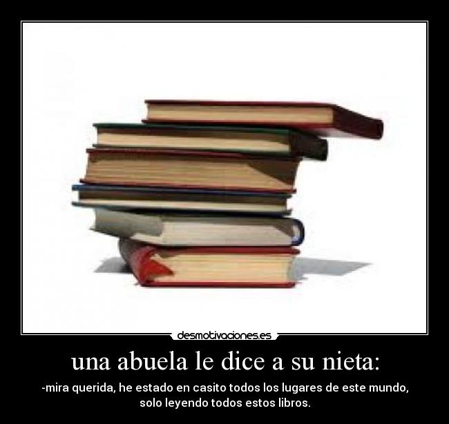 una abuela le dice a su nieta: - -mira querida, he estado en casito todos los lugares de este mundo,
solo leyendo todos estos libros.