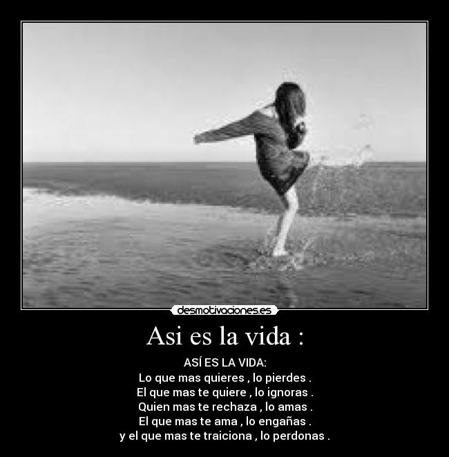 Asi es la vida : - ASÍ ES LA VIDA:
Lo que mas quieres , lo pierdes .
El que mas te quiere , lo ignoras .
Quien mas te rechaza , lo amas .
El que mas te ama , lo engañas .
y el que mas te traiciona , lo perdonas .