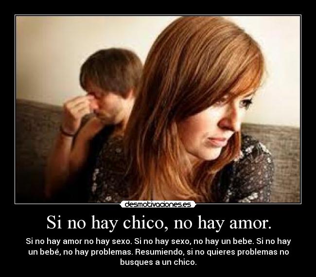 Si no hay chico, no hay amor. - Si no hay amor no hay sexo. Si no hay sexo, no hay un bebe. Si no hay
un bebé, no hay problemas. Resumiendo, si no quieres problemas no
busques a un chico.