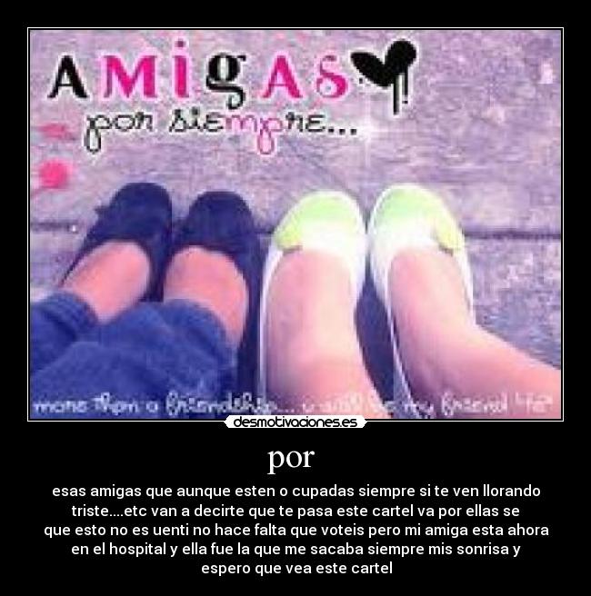 por - esas amigas que aunque esten o cupadas siempre si te ven llorando
triste....etc van a decirte que te pasa este cartel va por ellas se
que esto no es uenti no hace falta que voteis pero mi amiga esta ahora
en el hospital y ella fue la que me sacaba siempre mis sonrisa y
espero que vea este cartel