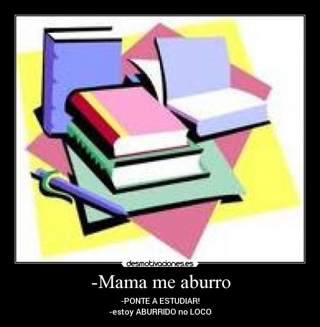 -Mama me aburro - -PONTE A ESTUDIAR!
-estoy ABURRIDO no LOCO