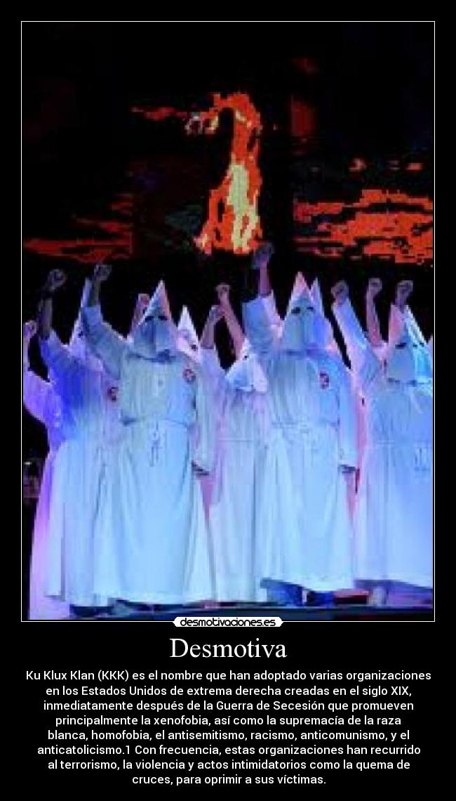 Desmotiva - Ku Klux Klan (KKK) es el nombre que han adoptado varias organizaciones
en los Estados Unidos de extrema derecha creadas en el siglo XIX,
inmediatamente después de la Guerra de Secesión que promueven
principalmente la xenofobia, así como la supremacía de la raza
blanca, homofobia, el antisemitismo, racismo, anticomunismo, y el
anticatolicismo.1 Con frecuencia, estas organizaciones han recurrido
al terrorismo, la violencia y actos intimidatorios como la quema de
cruces, para oprimir a sus víctimas.