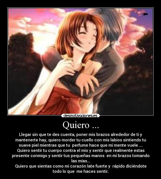 Quiero ... - Llegar sin que te des cuenta, poner mis brazos alrededor de ti y
mantenerte hay, quiero morder tu cuello con mis labios sintiendo tu
suave piel mientras que tu  perfume hace que mi mente vuele ....
Quiero sentir tu cuerpo contra el mio y sentir que realmente estas
presente conmigo y sentir tus pequeñas manos  en mi brazos tomando
las mías...
Quiero que sientas como mi corazón late fuerte y  rápido diciéndote
todo lo que  me haces sentir.