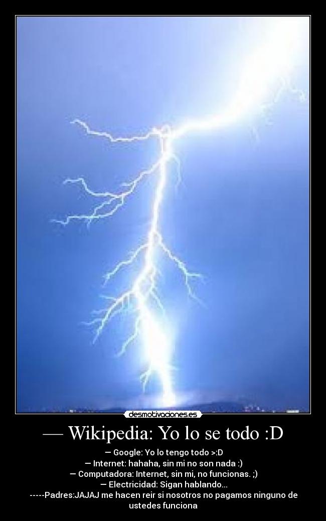— Wikipedia: Yo lo se todo :D - — Google: Yo lo tengo todo >:D
— Internet: hahaha, sin mi no son nada :)
— Computadora: Internet, sin mi, no funcionas. ;)
— Electricidad: Sigan hablando...
-----Padres:JAJAJ me hacen reir si nosotros no pagamos ninguno de
ustedes funciona