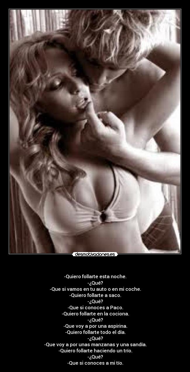 - -Quiero follarte esta noche.
-¿Qué?
-Que si vamos en tu auto o en mi coche.
-Quiero follarte a saco.
-¿Qué?
-Que si conoces a Paco.
-Quiero follarte en la cociona.
-¿Qué?
-Que voy a por una aspirina.
-Quiero follarte todo el día.
-¿Qué?
-Que voy a por unas manzanas y una sandía.
-Quiero follarte haciendo un trío.
-¿Qué?
-Que si conoces a mi tío.