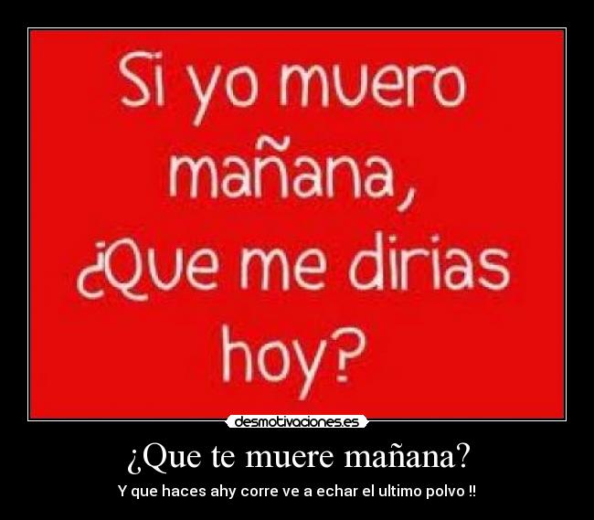 ¿Que te muere mañana? - Y que haces ahy corre ve a echar el ultimo polvo !!