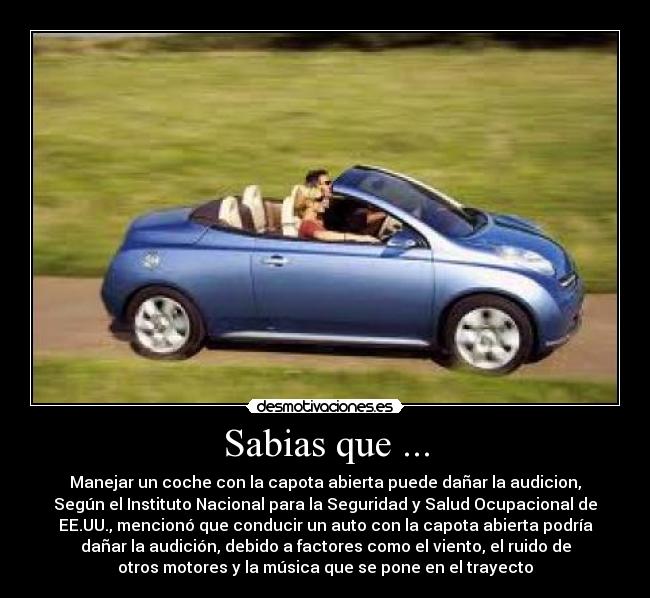 Sabias que ... - Manejar un coche con la capota abierta puede dañar la audicion,
Según el Instituto Nacional para la Seguridad y Salud Ocupacional de
EE.UU., mencionó que conducir un auto con la capota abierta podría
dañar la audición, debido a factores como el viento, el ruido de
otros motores y la música que se pone en el trayecto