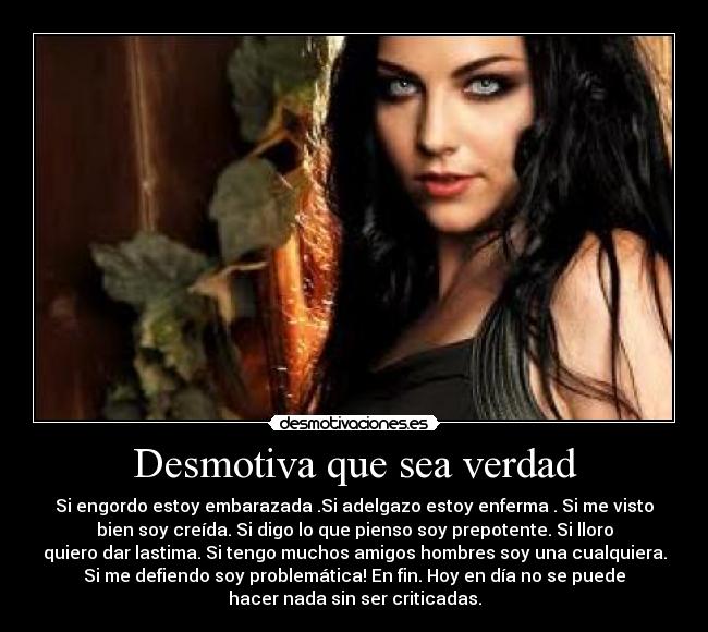 Desmotiva que sea verdad - Si engordo estoy embarazada .Si adelgazo estoy enferma . Si me visto
bien soy creída. Si digo lo que pienso soy prepotente. Si lloro
quiero dar lastima. Si tengo muchos amigos hombres soy una cualquiera.
Si me defiendo soy problemática! En fin. Hoy en día no se puede
hacer nada sin ser criticadas.