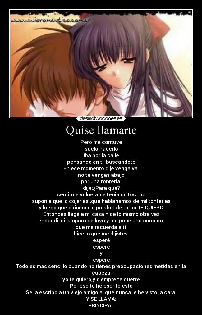 Quise llamarte - Pero me contuve
suelo hacerlo
iba por la calle
pensando en ti buscandote
En ese momento dije venga va
no te vengas abajo
por una tonteria
dije:¿Para que?
sentirme vulnerable tenia un toc toc
suponia que lo cojerias ,que hablariamos de mil tonterias
y luego que diriamos la palabra de turno TE QUIERO
Entonces llegé a mi casa hice lo mismo otra vez
encendi mi lampara de lava y me puse una cancion
que me recuerda a ti
hice lo que me dijistes
esperé
esperé
y
esperé
Todo es mas sencillo cuando no tienes preocupaciones metidas en la cabeza
yo te quiero,y siempre te querre
Por eso te he escrito esto
Se la escribo a un viejo amigo al que nunca le he visto la cara
Y SE LLAMA:
PRINCIPAL