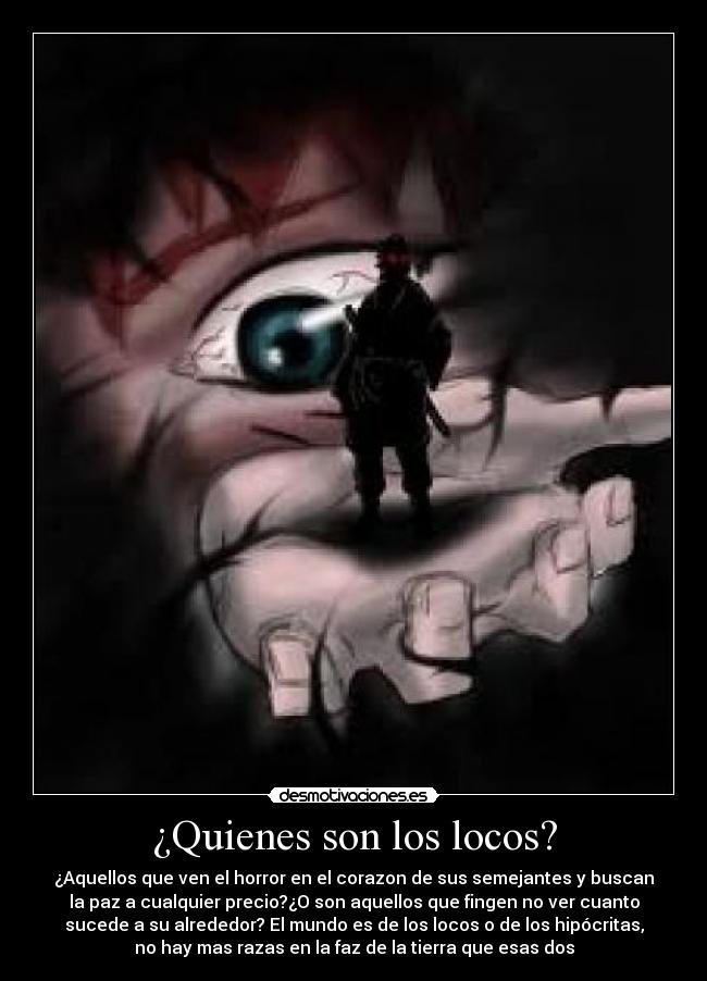 ¿Quienes son los locos? - ¿Aquellos que ven el horror en el corazon de sus semejantes y buscan
la paz a cualquier precio?¿O son aquellos que fingen no ver cuanto
sucede a su alrededor? El mundo es de los locos o de los hipócritas,
no hay mas razas en la faz de la tierra que esas dos