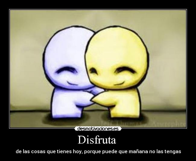 Disfruta - de las cosas que tienes hoy, porque puede que mañana no las tengas