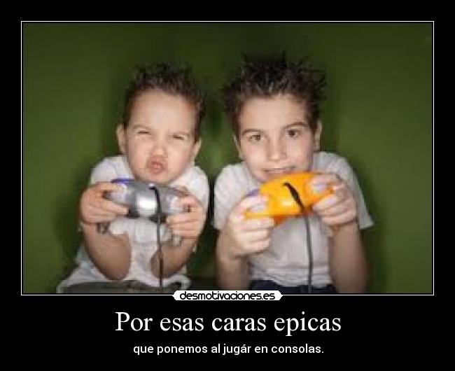 Por esas caras epicas - que ponemos al jugár en consolas.