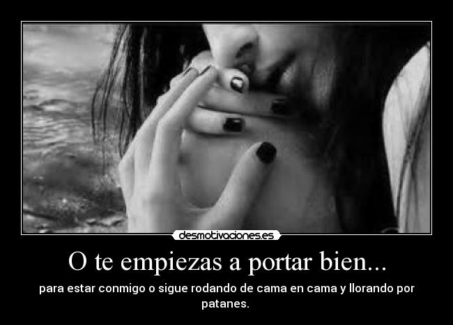 O te empiezas a portar bien... - para estar conmigo o sigue rodando de cama en cama y llorando por patanes.