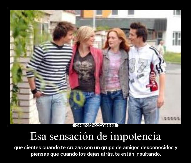 Esa sensación de impotencia - que sientes cuando te cruzas con un grupo de amigos desconocidos y
piensas que cuando los dejas atrás, te están insultando.