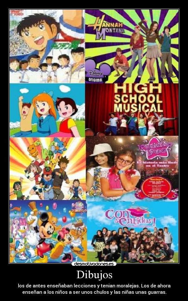 Dibujos - los de antes enseñaban lecciones y tenian moralejas. Los de ahora
enseñan a los niños a ser unos chulos y las niñas unas guarras.