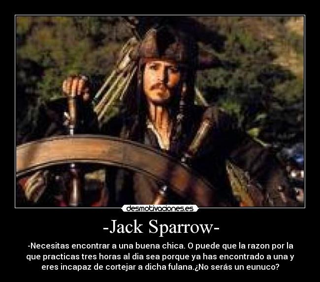 -Jack Sparrow- - -Necesitas encontrar a una buena chica. O puede que la razon por la
que practicas tres horas al dia sea porque ya has encontrado a una y
eres incapaz de cortejar a dicha fulana.¿No serás un eunuco?
