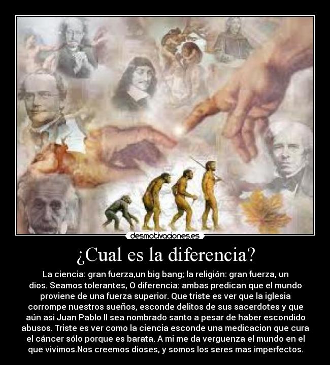 ¿Cual es la diferencia? - La ciencia: gran fuerza,un big bang; la religión: gran fuerza, un
dios. Seamos tolerantes, O diferencia: ambas predican que el mundo
proviene de una fuerza superior. Que triste es ver que la iglesia
corrompe nuestros sueños, esconde delitos de sus sacerdotes y que
aún asi Juan Pablo II sea nombrado santo a pesar de haber escondido
abusos. Triste es ver como la ciencia esconde una medicacion que cura
el cáncer sólo porque es barata. A mi me da verguenza el mundo en el
que vivimos.Nos creemos dioses, y somos los seres mas imperfectos.