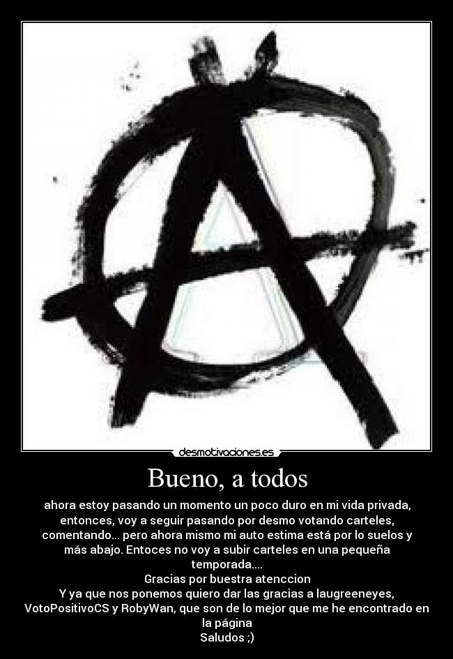 Bueno, a todos - ahora estoy pasando un momento un poco duro en mi vida privada,
entonces, voy a seguir pasando por desmo votando carteles,
comentando... pero ahora mismo mi auto estima está por lo suelos y
más abajo. Entoces no voy a subir carteles en una pequeña
temporada....
Gracias por buestra atenccion
Y ya que nos ponemos quiero dar las gracias a laugreeneyes,
VotoPositivoCS y RobyWan, que son de lo mejor que me he encontrado en
la página
Saludos ;)