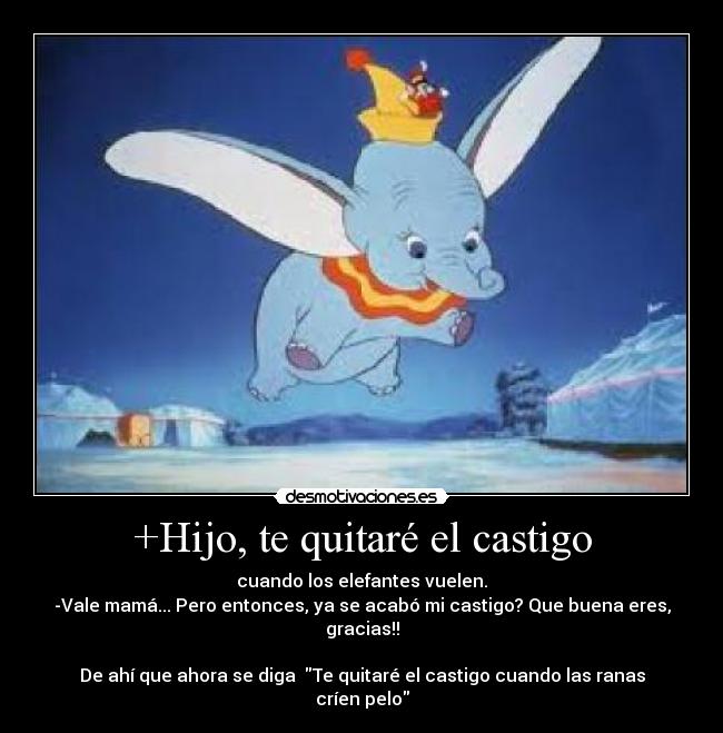 +Hijo, te quitaré el castigo - cuando los elefantes vuelen.
-Vale mamá... Pero entonces, ya se acabó mi castigo? Que buena eres, gracias!!
De ahí que ahora se diga Te quitaré el castigo cuando las ranas críen pelo
