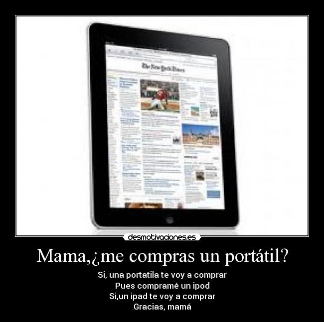 Mama,¿me compras un portátil? - Si, una portatila te voy a comprar
Pues compramé un ipod
Si,un ipad te voy a comprar
Gracias, mamá