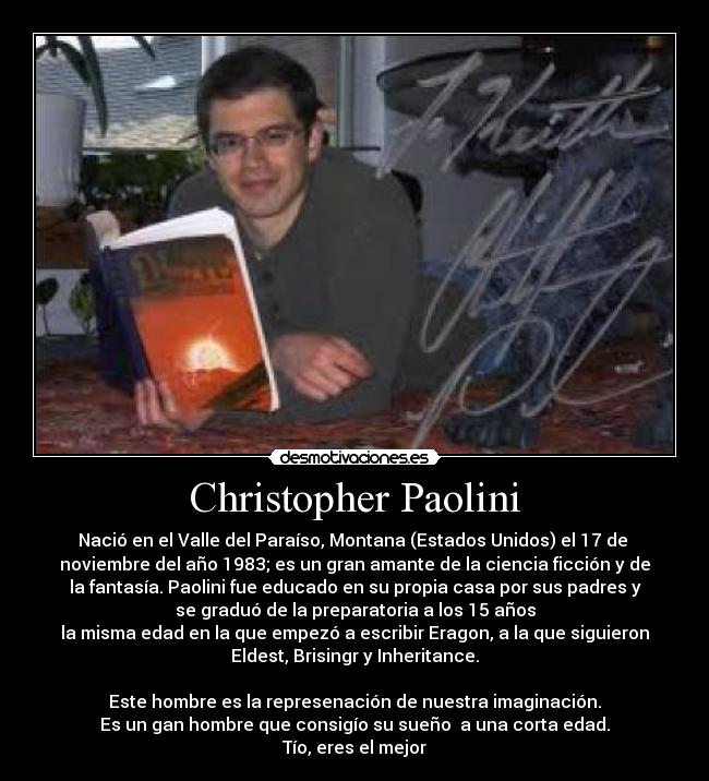 Christopher Paolini - Nació en el Valle del Paraíso, Montana (Estados Unidos) el 17 de 
noviembre del año 1983; es un gran amante de la ciencia ficción y de
la fantasía. Paolini fue educado en su propia casa por sus padres y
se graduó de la preparatoria a los 15 años
la misma edad en la que empezó a escribir Eragon, a la que siguieron
Eldest, Brisingr y Inheritance.

Este hombre es la represenación de nuestra imaginación.
Es un gan hombre que consigío su sueño  a una corta edad.
Tío, eres el mejor