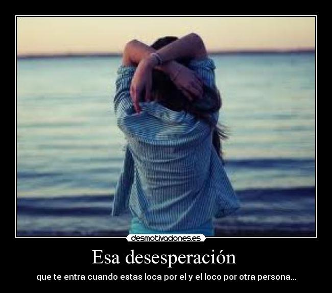 Esa desesperación  - que te entra cuando estas loca por el y el loco por otra persona...