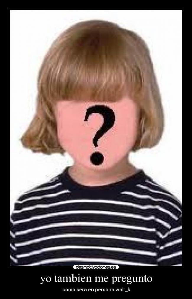yo tambien me pregunto - como sera en persona walt_k