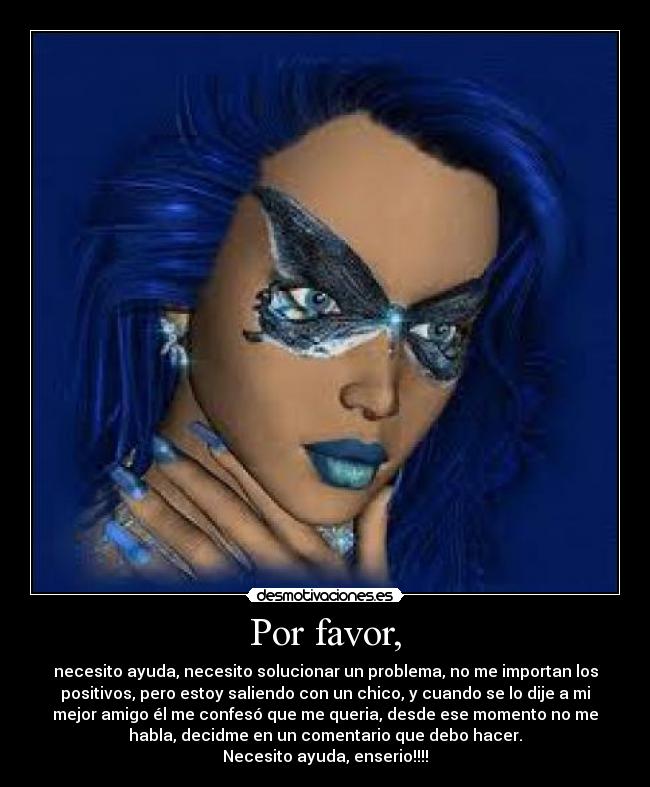 Por favor, - necesito ayuda, necesito solucionar un problema, no me importan los
positivos, pero estoy saliendo con un chico, y cuando se lo dije a mi
mejor amigo él me confesó que me queria, desde ese momento no me
habla, decidme en un comentario que debo hacer.
Necesito ayuda, enserio!!!!