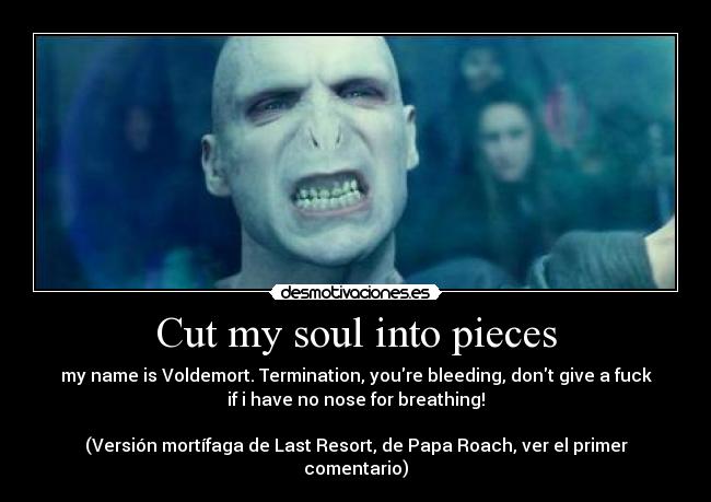 Cut my soul into pieces - my name is Voldemort. Termination, youre bleeding, dont give a fuck
if i have no nose for breathing!
(Versión mortífaga de Last Resort, de Papa Roach, ver el primer
comentario)