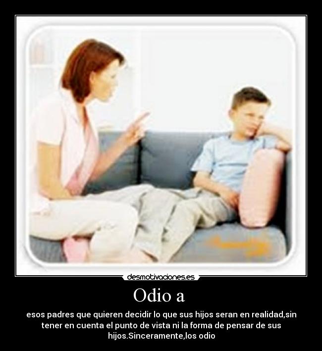 Odio a - esos padres que quieren decidir lo que sus hijos seran en realidad,sin
tener en cuenta el punto de vista ni la forma de pensar de sus
hijos.Sinceramente,los odio