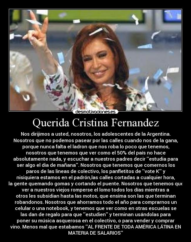 Querida Cristina Fernandez - Nos dirijimos a usted, nosotros, los adolescentes de la Argentina.
Nosotros que no podemos pasear por las calles cuando nos de la gana,
porque nunca falta el ladron que nos roba lo poco que tenemos,
nosotros que tenemos que ver como el 50% del país no hace
absolutamente nada, y escuchar a nuestros padres decir estudia para
ser algo el dia de mañana. Nosotros que tenemos que comernos los
paros de las lineas de colectivo, los panfletitos de vote K y
nisiquiera estamos en el padrón,las calles cortadas a cualquier hora,
la gente quemando gomas y cortando el puente. Nosotros que tenemos que
ver a nuestros viejos romperse el lomo todos los días mientras a
otros les subsidian hasta las motos, que ensima son las que terminan
robandonos. Nosotros que ahorramos todo el año para comprarnos un
celular o una notebook, y tenemos que ver como en otras escuelas se
las dan de regalo para que estudien y terminan usándolas para
poner su música asquerosa en el colectivo, o para vender y comprar
vino. Menos mal que estabamos AL FRENTE DE TODA AMÉRICA LÁTINA EN
MATERIA DE SALARIOS	