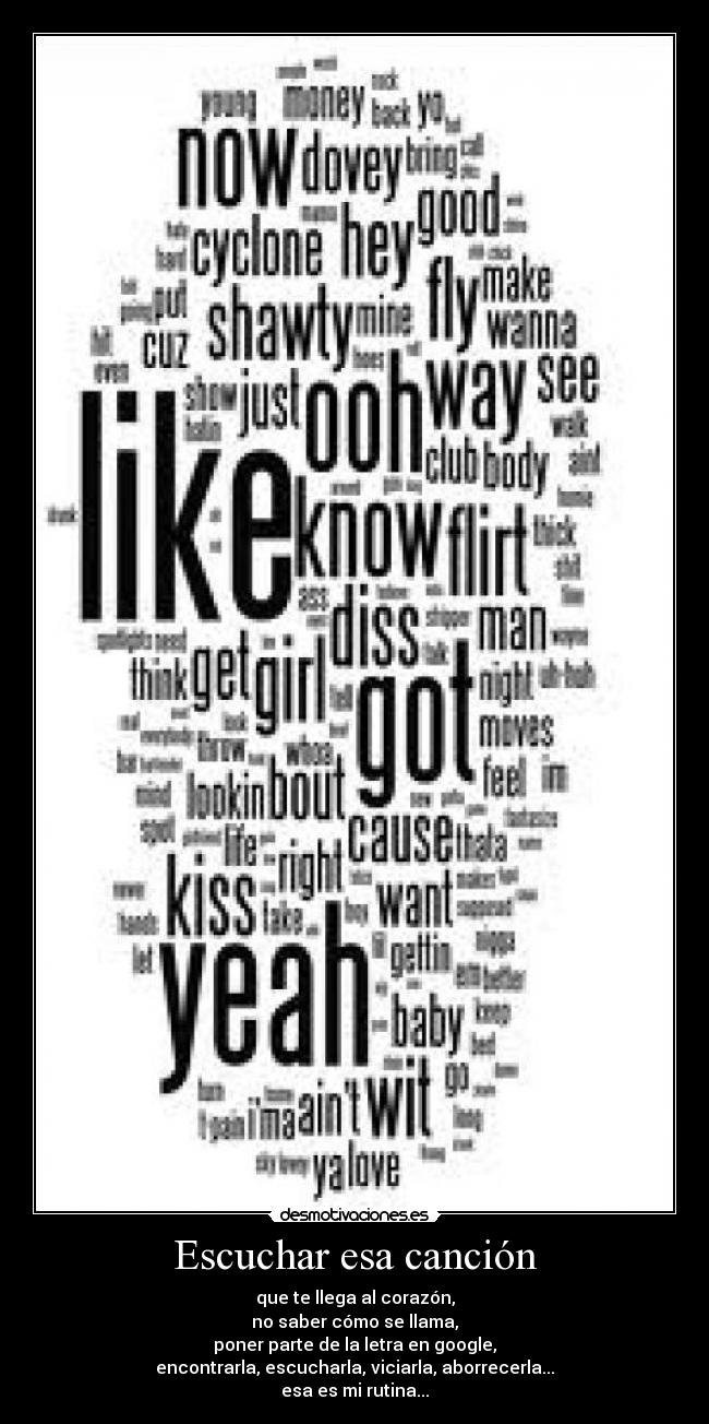 Escuchar esa canción - que te llega al corazón,
no saber cómo se llama,
poner parte de la letra en google,
encontrarla, escucharla, viciarla, aborrecerla...
esa es mi rutina...