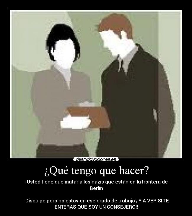 ¿Qué tengo que hacer? - -Usted tiene que matar a los nazis que están en la frontera de
Berlín

-Disculpe pero no estoy en ese grado de trabajo ¡¡Y A VER SI TE
ENTERAS QUE SOY UN CONSEJERO!!