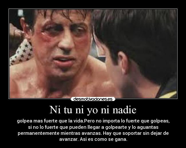 Ni tu ni yo ni nadie - golpea mas fuerte que la vida.Pero no importa lo fuerte que golpeas,
si no lo fuerte que pueden llegar a golpearte y lo aguantas
permanentemente mientras avanzas. Hay que soportar sin dejar de
avanzar. Asi es como se gana.