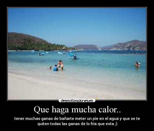 Que haga mucha calor.. - tener muchas ganas de bañarte meter un pie en el agua y que se te
quiten todas las ganas de lo fría que esta ;)