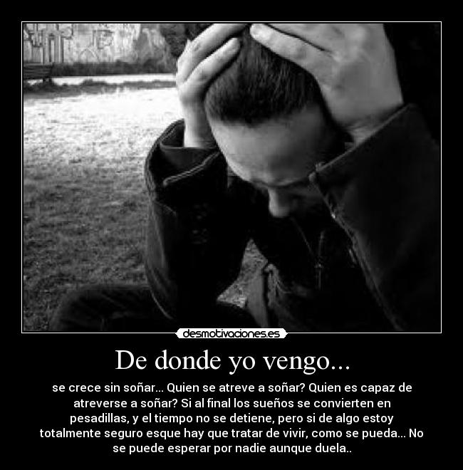 De donde yo vengo... - se crece sin soñar... Quien se atreve a soñar? Quien es capaz de
atreverse a soñar? Si al final los sueños se convierten en
pesadillas, y el tiempo no se detiene, pero si de algo estoy
totalmente seguro esque hay que tratar de vivir, como se pueda... No
se puede esperar por nadie aunque duela..
