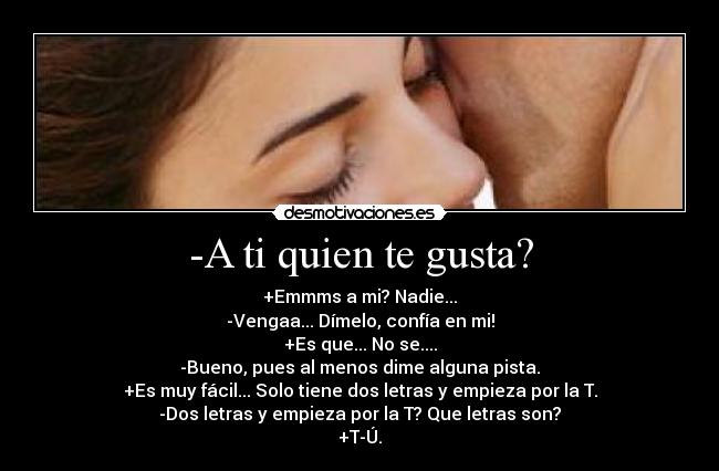 -A ti quien te gusta? - +Emmms a mi? Nadie...
-Vengaa... Dímelo, confía en mi!
+Es que... No se....
-Bueno, pues al menos dime alguna pista.
+Es muy fácil... Solo tiene dos letras y empieza por la T.
-Dos letras y empieza por la T? Que letras son?
+T-Ú.