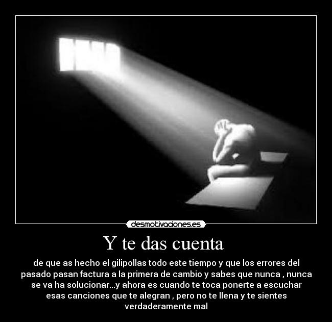 Y te das cuenta - de que as hecho el gilipollas todo este tiempo y que los errores del
pasado pasan factura a la primera de cambio y sabes que nunca , nunca
se va ha solucionar...y ahora es cuando te toca ponerte a escuchar
esas canciones que te alegran , pero no te llena y te sientes
verdaderamente mal