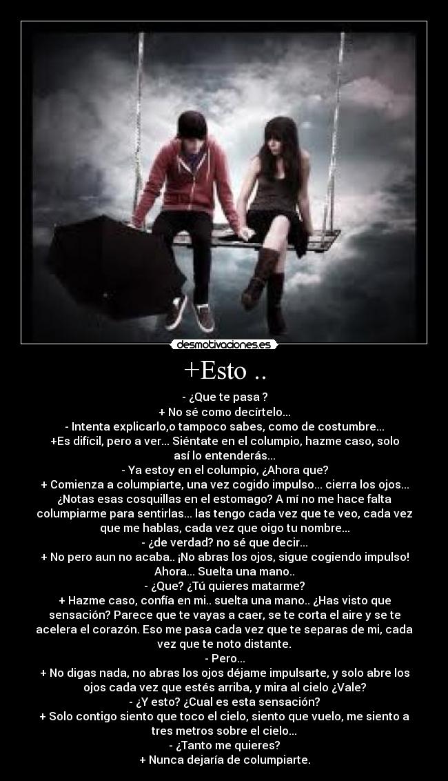 +Esto .. - - ¿Que te pasa ?
+ No sé como decírtelo...
- Intenta explicarlo,o tampoco sabes, como de costumbre...
+Es difícil, pero a ver... Siéntate en el columpio, hazme caso, solo
así lo entenderás...
- Ya estoy en el columpio, ¿Ahora que?
+ Comienza a columpiarte, una vez cogido impulso... cierra los ojos...
¿Notas esas cosquillas en el estomago? A mí no me hace falta
columpiarme para sentirlas... las tengo cada vez que te veo, cada vez
que me hablas, cada vez que oigo tu nombre...
- ¿de verdad? no sé que decir...
+ No pero aun no acaba.. ¡No abras los ojos, sigue cogiendo impulso!
Ahora... Suelta una mano..
- ¿Que? ¿Tú quieres matarme?
+ Hazme caso, confía en mi.. suelta una mano.. ¿Has visto que
sensación? Parece que te vayas a caer, se te corta el aire y se te
acelera el corazón. Eso me pasa cada vez que te separas de mi, cada
vez que te noto distante.
- Pero...
+ No digas nada, no abras los ojos déjame impulsarte, y solo abre los
ojos cada vez que estés arriba, y mira al cielo ¿Vale?
- ¿Y esto? ¿Cual es esta sensación?
+ Solo contigo siento que toco el cielo, siento que vuelo, me siento a
tres metros sobre el cielo...
- ¿Tanto me quieres?
+ Nunca dejaría de columpiarte.