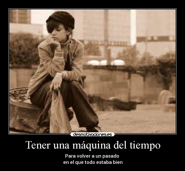 Tener una máquina del tiempo - Para volver a un pasado
en el que todo estaba bien
