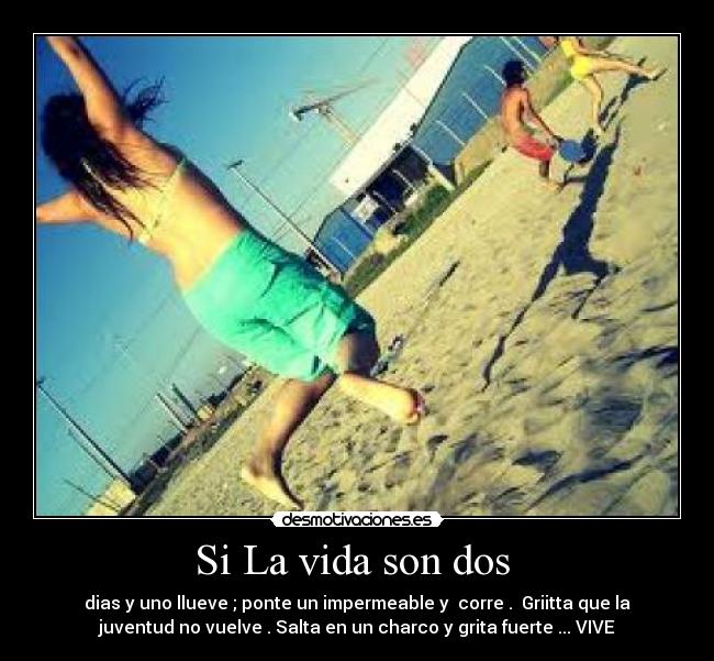 Si La vida son dos - dias y uno llueve ; ponte un impermeable y corre . Griitta que la
juventud no vuelve . Salta en un charco y grita fuerte ... VIVE