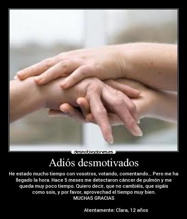 Adiós desmotivados - He estado mucho tiempo con vosotros, votando, comentando... Pero me ha
llegado la hora. Hace 5 meses me detectaron cáncer de pulmón y me
queda muy poco tiempo. Quiero decir, que no cambiéis, que sigáis
como sois, y por favor, aprovechad el tiempo muy bien.
MUCHAS GRACIAS

                                        Atentamente: Clara, 12 años 