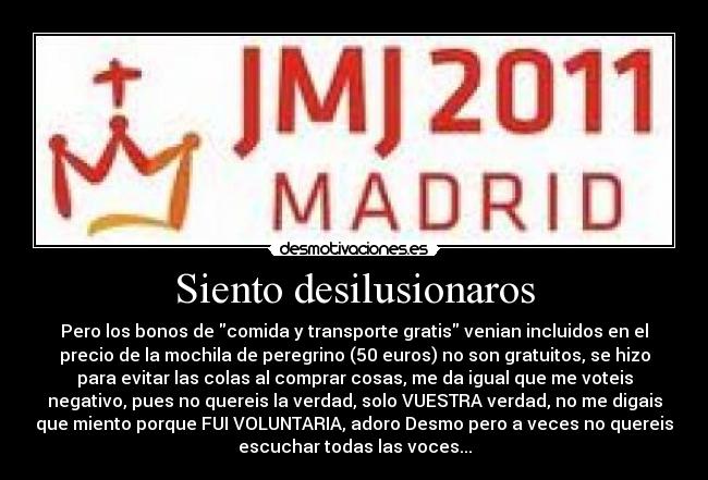 Siento desilusionaros - Pero los bonos de comida y transporte gratis venian incluidos en el
precio de la mochila de peregrino (50 euros) no son gratuitos, se hizo
para evitar las colas al comprar cosas, me da igual que me voteis
negativo, pues no quereis la verdad, solo VUESTRA verdad, no me digais
que miento porque FUI VOLUNTARIA, adoro Desmo pero a veces no quereis
escuchar todas las voces...