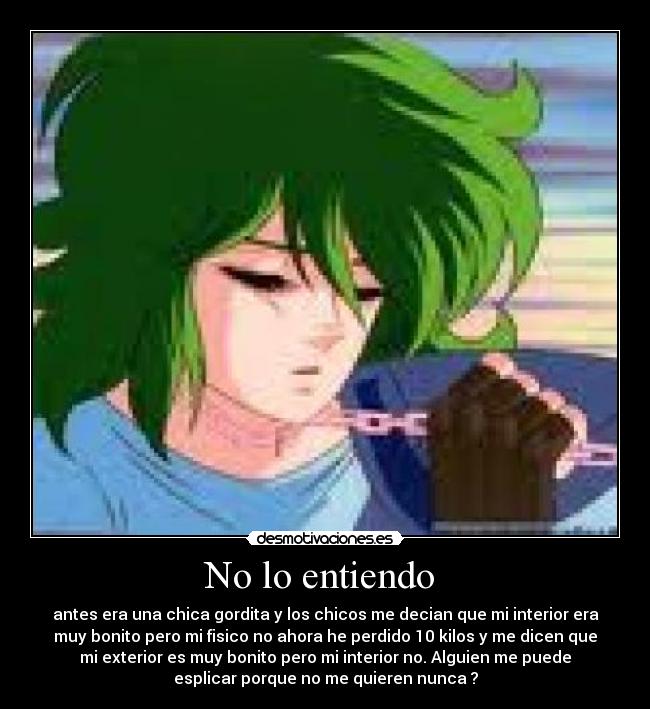 No lo entiendo  - antes era una chica gordita y los chicos me decian que mi interior era
muy bonito pero mi fisico no ahora he perdido 10 kilos y me dicen que
mi exterior es muy bonito pero mi interior no. Alguien me puede
esplicar porque no me quieren nunca ?