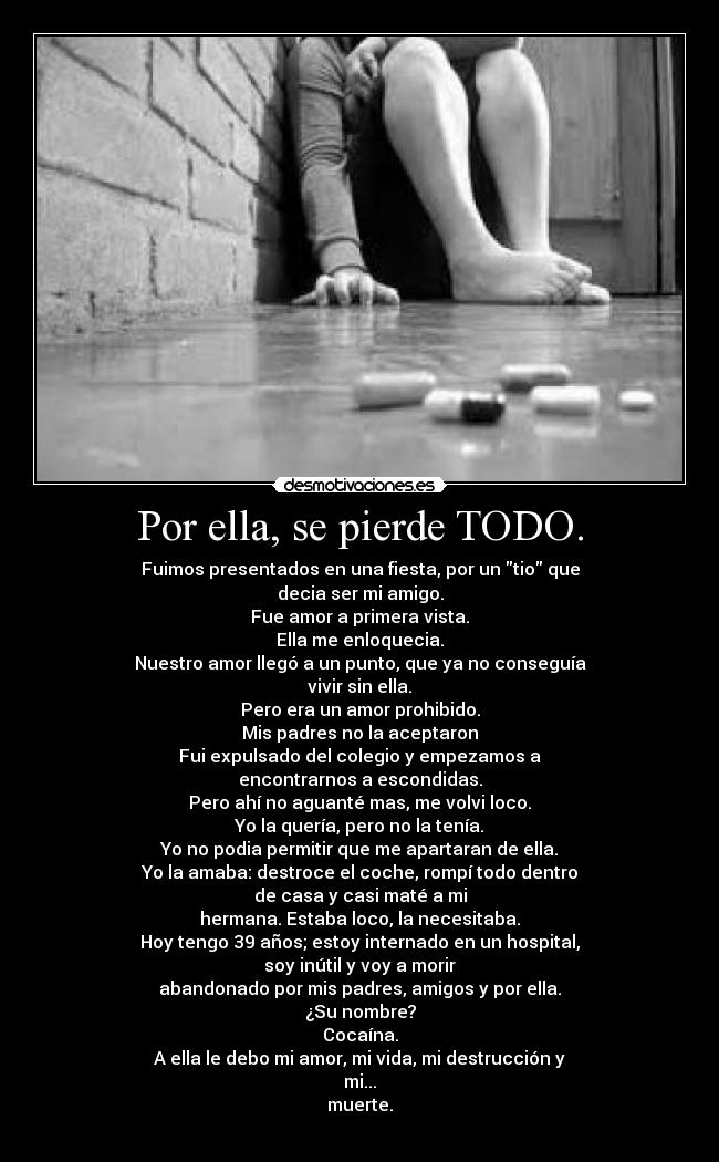 Por ella, se pierde TODO. - Fuimos presentados en una fiesta, por un tio que
decia ser mi amigo.
Fue amor a primera vista.
Ella me enloquecia.
Nuestro amor llegó a un punto, que ya no conseguía
vivir sin ella.
Pero era un amor prohibido.
Mis padres no la aceptaron
Fui expulsado del colegio y empezamos a
encontrarnos a escondidas.
Pero ahí no aguanté mas, me volvi loco.
Yo la quería, pero no la tenía.
Yo no podia permitir que me apartaran de ella.
Yo la amaba: destroce el coche, rompí todo dentro
de casa y casi maté a mi
hermana. Estaba loco, la necesitaba.
Hoy tengo 39 años; estoy internado en un hospital,
soy inútil y voy a morir
abandonado por mis padres, amigos y por ella.
¿Su nombre?
Cocaína.
A ella le debo mi amor, mi vida, mi destrucción y
mi...
muerte.